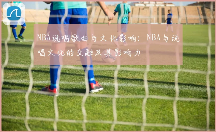 NBA说唱歌曲与文化影响：NBA与说唱文化的交融及其影响力