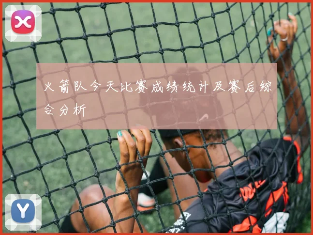 火箭队今天比赛成绩统计及赛后综合分析
