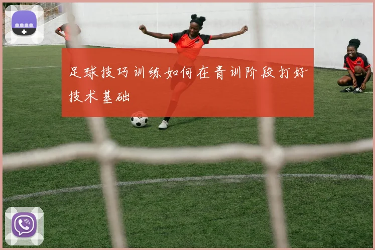 足球技巧训练如何在青训阶段打好技术基础