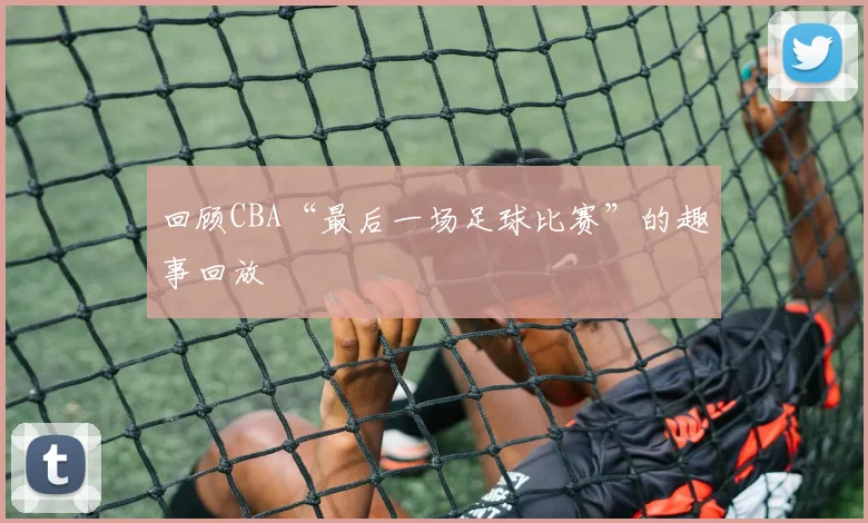 回顾CBA“最后一场足球比赛”的趣事回放